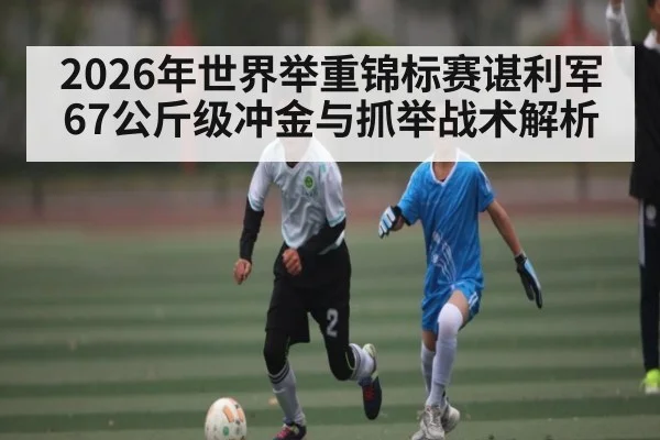 2026年世界举重锦标赛谌利军67公斤级冲金与抓举战术解析