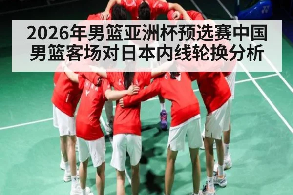 2026年男篮亚洲杯预选赛中国男篮客场对日本内线轮换分析 | Kaiyun Sports